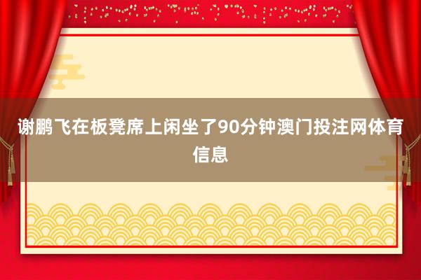 谢鹏飞在板凳席上闲坐了90分钟澳门投注网体育信息