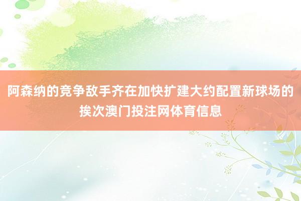 阿森纳的竞争敌手齐在加快扩建大约配置新球场的挨次澳门投注网体育信息