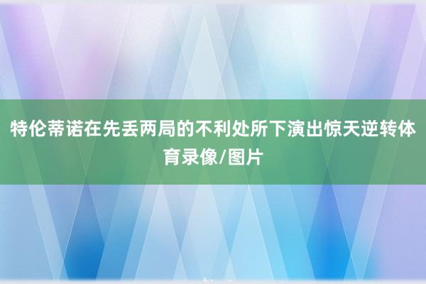 特伦蒂诺在先丢两局的不利处所下演出惊天逆转体育录像/图片