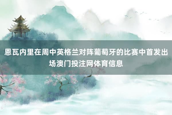 恩瓦内里在周中英格兰对阵葡萄牙的比赛中首发出场澳门投注网体育信息