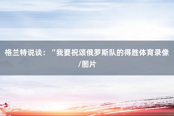 格兰特说谈：“我要祝颂俄罗斯队的得胜体育录像/图片