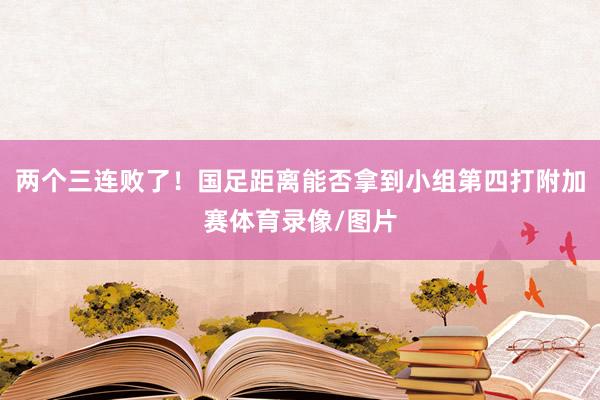 两个三连败了！国足距离能否拿到小组第四打附加赛体育录像/图片