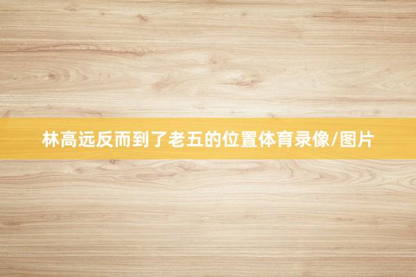 林高远反而到了老五的位置体育录像/图片