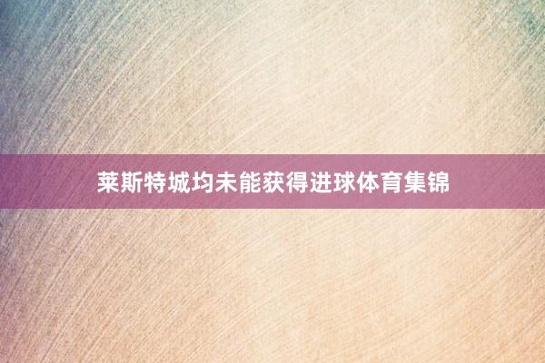 莱斯特城均未能获得进球体育集锦