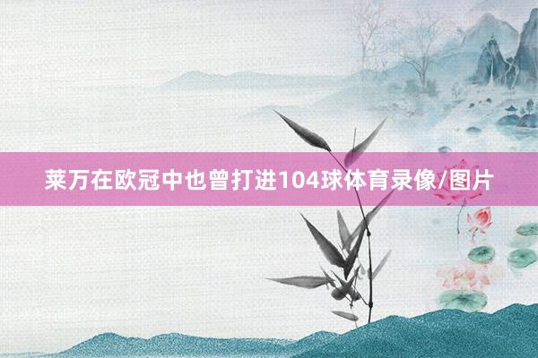 莱万在欧冠中也曾打进104球体育录像/图片