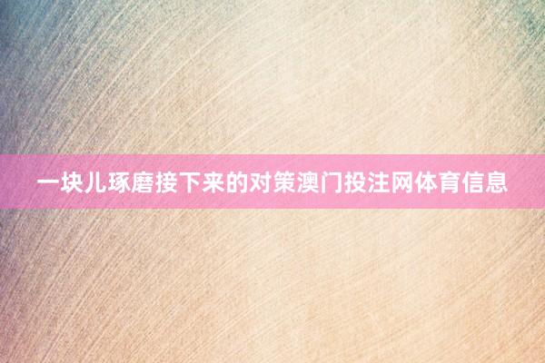 一块儿琢磨接下来的对策澳门投注网体育信息