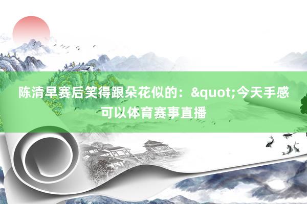 陈清早赛后笑得跟朵花似的："今天手感可以体育赛事直播