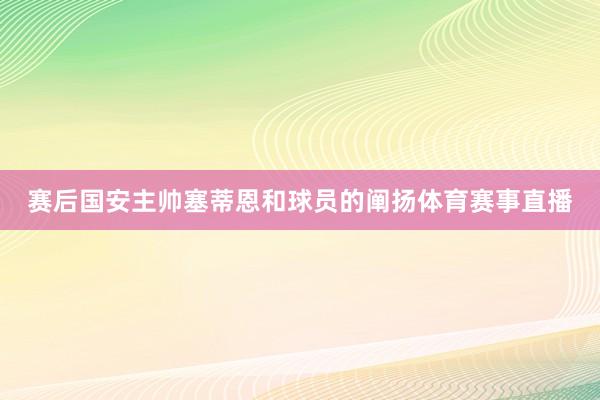赛后国安主帅塞蒂恩和球员的阐扬体育赛事直播