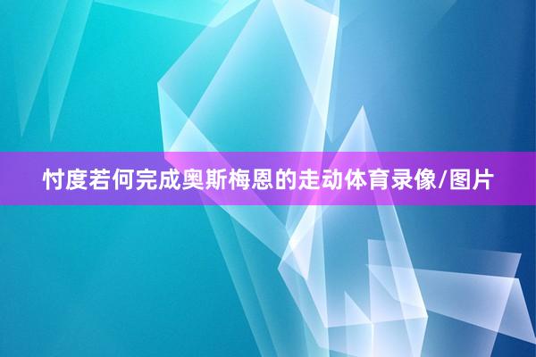 忖度若何完成奥斯梅恩的走动体育录像/图片