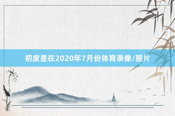 初度是在2020年7月份体育录像/图片