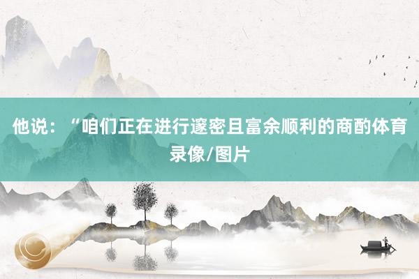 他说：“咱们正在进行邃密且富余顺利的商酌体育录像/图片