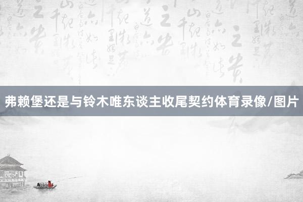 弗赖堡还是与铃木唯东谈主收尾契约体育录像/图片