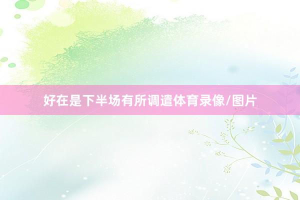 好在是下半场有所调遣体育录像/图片