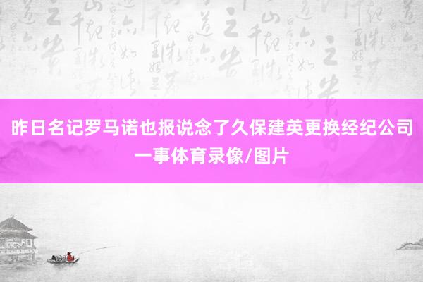 昨日名记罗马诺也报说念了久保建英更换经纪公司一事体育录像/图片