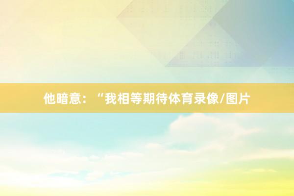 他暗意：“我相等期待体育录像/图片