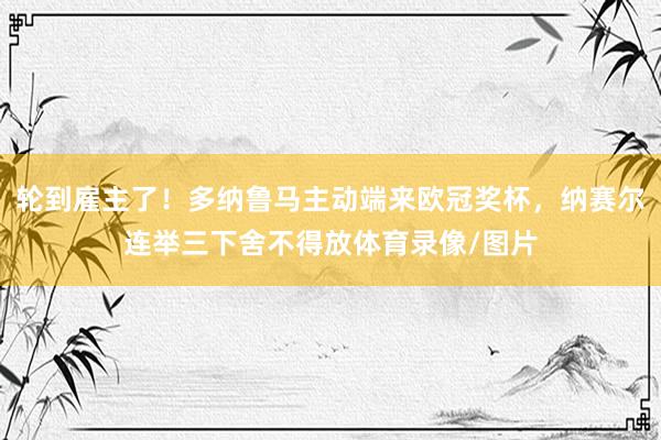 轮到雇主了！多纳鲁马主动端来欧冠奖杯，纳赛尔连举三下舍不得放体育录像/图片