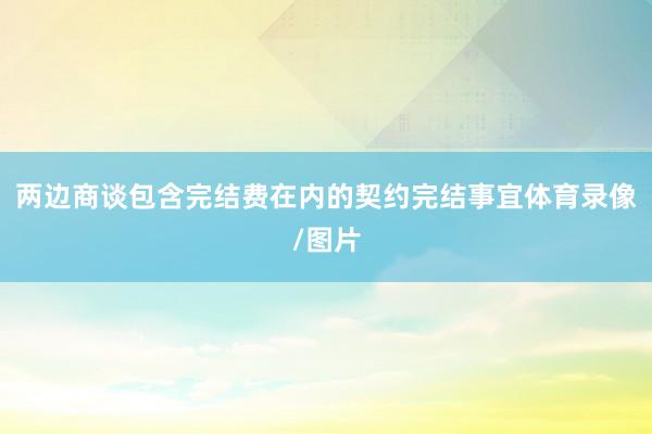 两边商谈包含完结费在内的契约完结事宜体育录像/图片