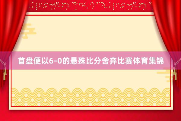 首盘便以6-0的悬殊比分舍弃比赛体育集锦