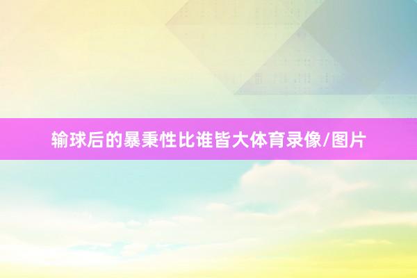 输球后的暴秉性比谁皆大体育录像/图片