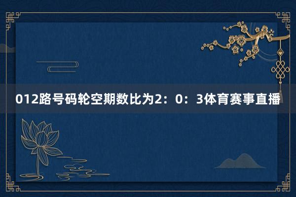 012路号码轮空期数比为2:0:3体育赛事直播