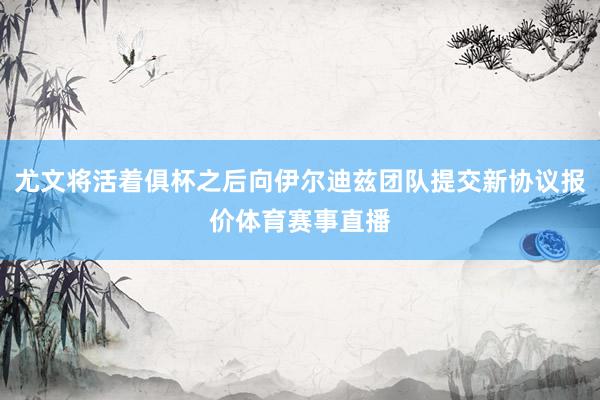 尤文将活着俱杯之后向伊尔迪兹团队提交新协议报价体育赛事直播