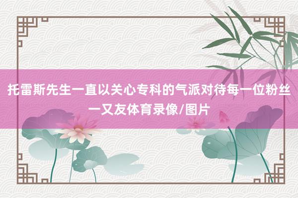 托雷斯先生一直以关心专科的气派对待每一位粉丝一又友体育录像/图片