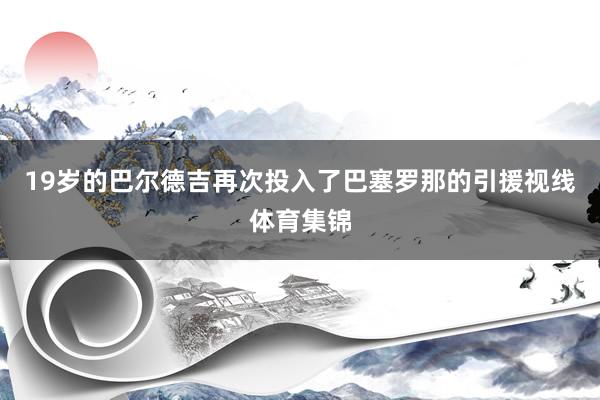 19岁的巴尔德吉再次投入了巴塞罗那的引援视线体育集锦