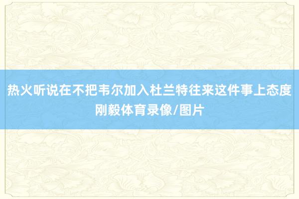 热火听说在不把韦尔加入杜兰特往来这件事上态度刚毅体育录像/图片