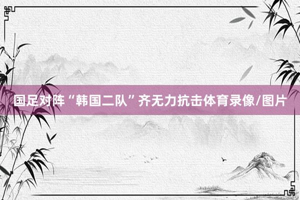 国足对阵“韩国二队”齐无力抗击体育录像/图片