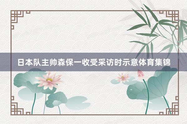 日本队主帅森保一收受采访时示意体育集锦