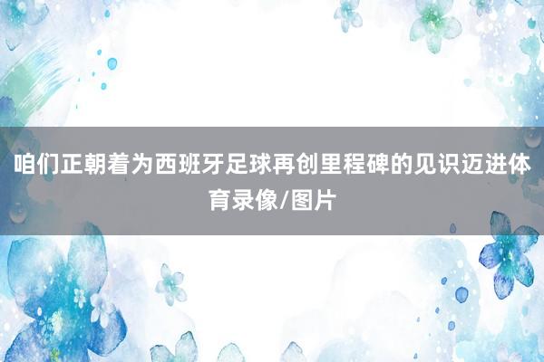 咱们正朝着为西班牙足球再创里程碑的见识迈进体育录像/图片
