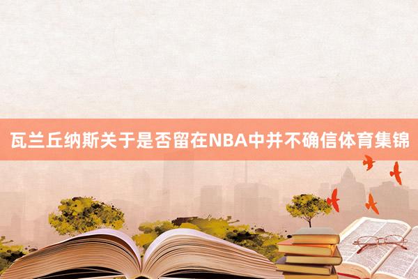 瓦兰丘纳斯关于是否留在NBA中并不确信体育集锦