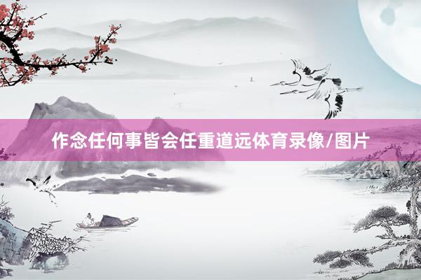 作念任何事皆会任重道远体育录像/图片