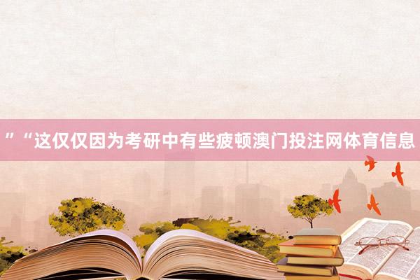 ”“这仅仅因为考研中有些疲顿澳门投注网体育信息