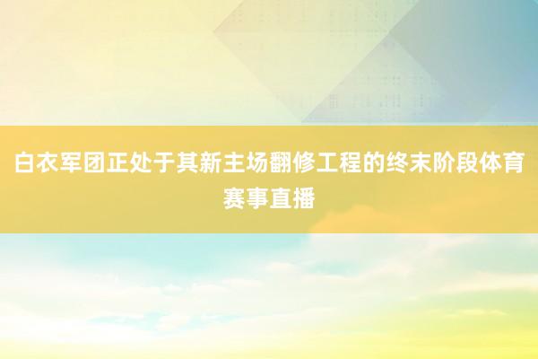 白衣军团正处于其新主场翻修工程的终末阶段体育赛事直播
