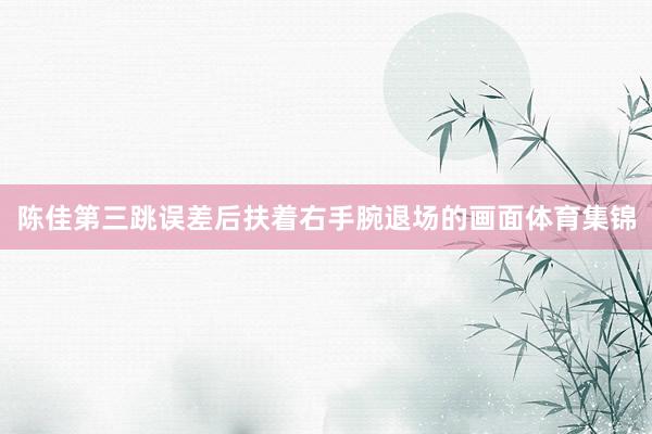 陈佳第三跳误差后扶着右手腕退场的画面体育集锦