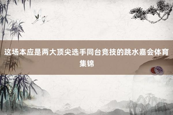这场本应是两大顶尖选手同台竞技的跳水嘉会体育集锦