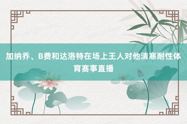 加纳乔、B费和达洛特在场上王人对他清寒耐性体育赛事直播