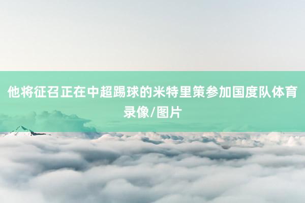他将征召正在中超踢球的米特里策参加国度队体育录像/图片