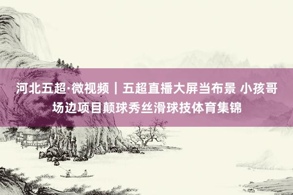 河北五超·微视频｜五超直播大屏当布景 小孩哥场边项目颠球秀丝滑球技体育集锦