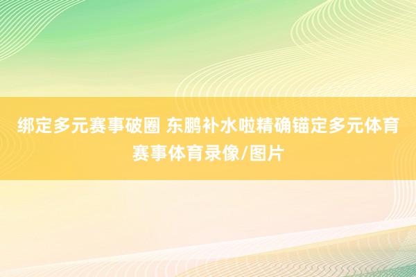 绑定多元赛事破圈 东鹏补水啦精确锚定多元体育赛事体育录像/图片