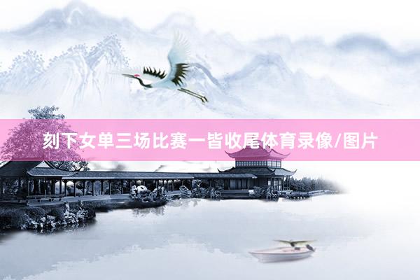 刻下女单三场比赛一皆收尾体育录像/图片