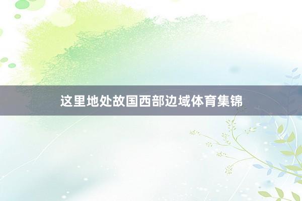 这里地处故国西部边域体育集锦