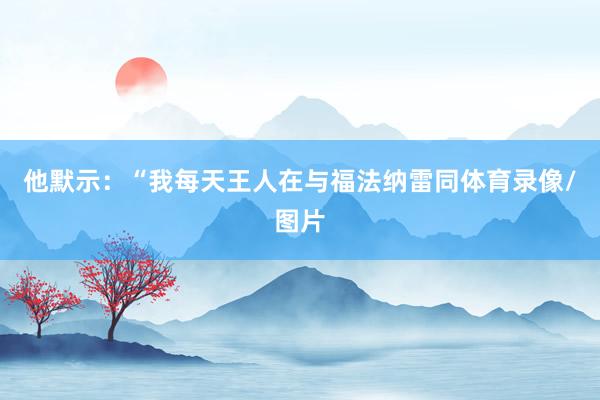 他默示：“我每天王人在与福法纳雷同体育录像/图片