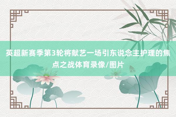 英超新赛季第3轮将献艺一场引东说念主护理的焦点之战体育录像/图片