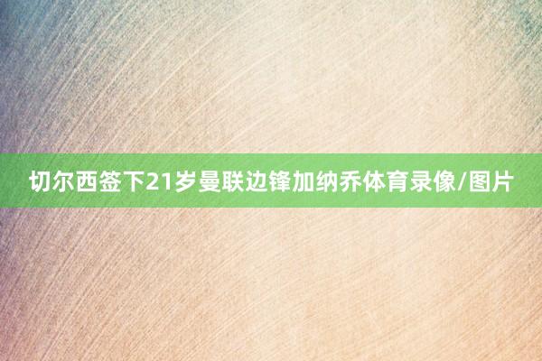 切尔西签下21岁曼联边锋加纳乔体育录像/图片