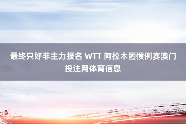 最终只好非主力报名 WTT 阿拉木图惯例赛澳门投注网体育信息