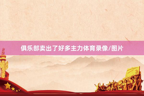 俱乐部卖出了好多主力体育录像/图片