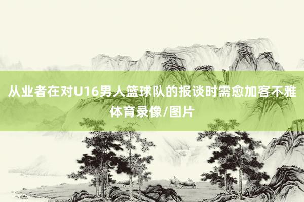 从业者在对U16男人篮球队的报谈时需愈加客不雅体育录像/图片