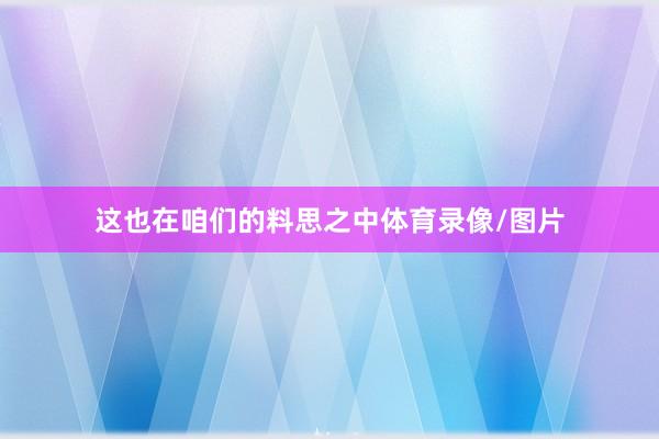这也在咱们的料思之中体育录像/图片